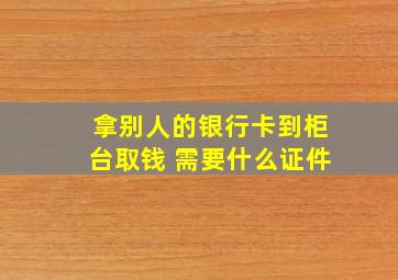 拿别人的银行卡到柜台取钱 需要什么证件